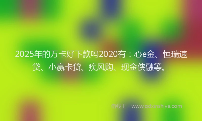 2025年的万卡好下款吗2020有：心e金、恒瑞速贷、小赢卡贷、疾风购、现金侠融等。