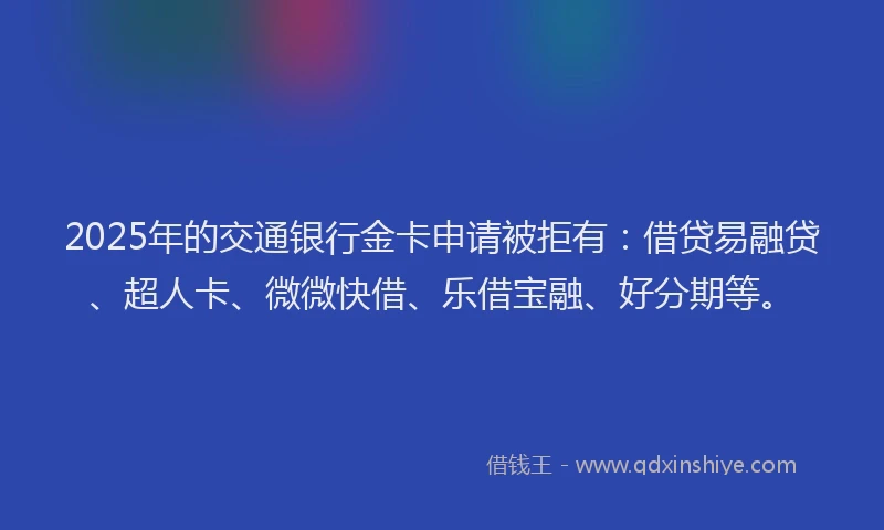 2025年的交通银行金卡申请被拒有：借贷易融贷、超人卡、微微快借、乐借宝融、好分期等。