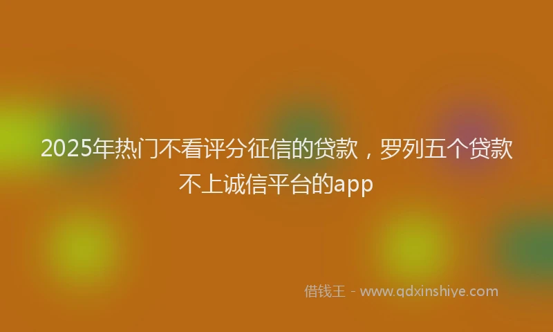 2025年热门不看评分征信的贷款，罗列五个贷款不上诚信平台的app