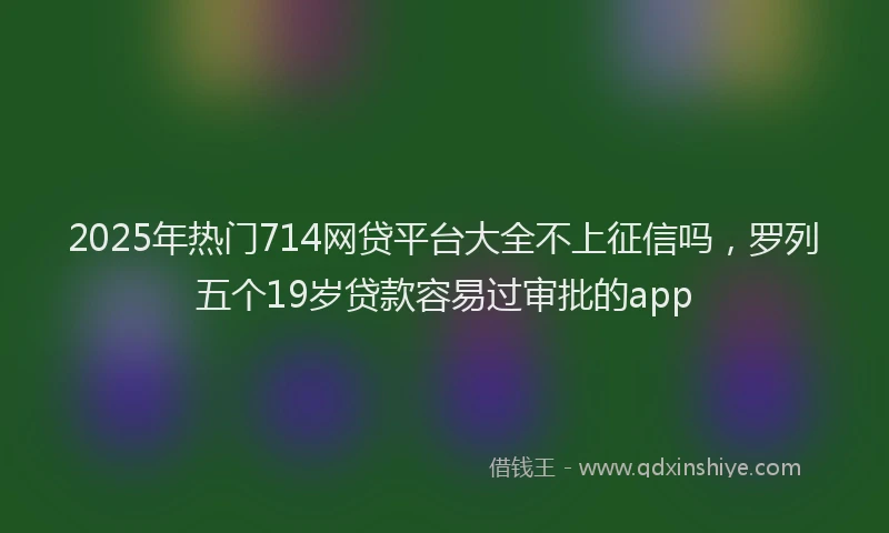 2025年热门714网贷平台大全不上征信吗，罗列五个19岁贷款容易过审批的app