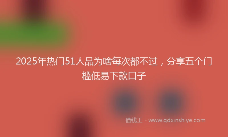 2025年热门51人品为啥每次都不过，分享五个门槛低易下款口子