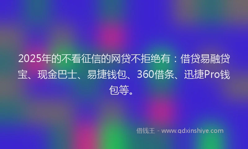 2025年的不看征信的网贷不拒绝有：借贷易融贷宝、现金巴士、易捷钱包、360借条、迅捷Pro钱包等。