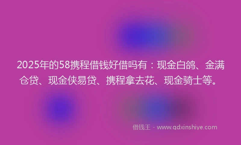 2025年的58携程借钱好借吗有：现金白鸽、金满仓贷、现金侠易贷、携程拿去花、现金骑士等。