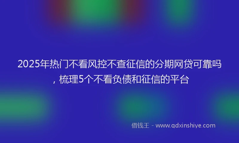 2025年热门不看风控不查征信的分期网贷可靠吗，梳理5个不看负债和征信的平台