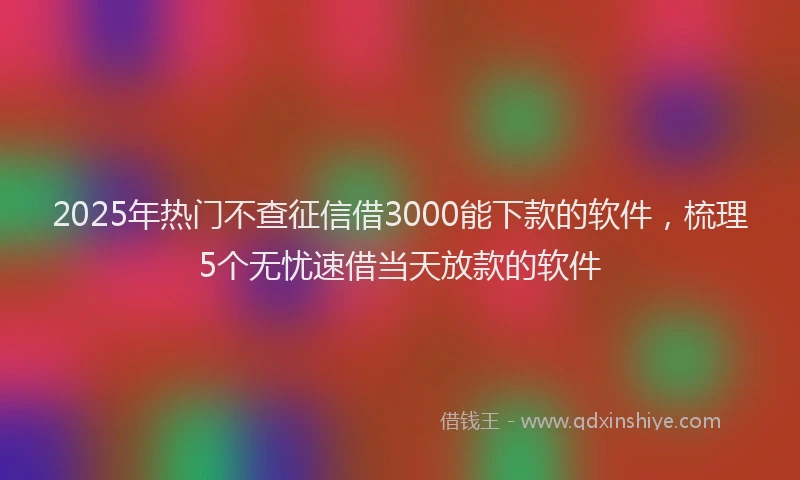 2025年热门不查征信借3000能下款的软件，梳理5个无忧速借当天放款的软件