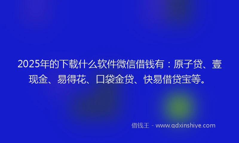 2025年的下载什么软件微信借钱有：原子贷、壹现金、易得花、口袋金贷、快易借贷宝等。