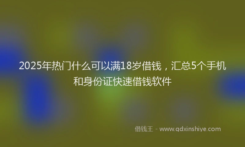 2025年热门什么可以满18岁借钱，汇总5个手机和身份证快速借钱软件