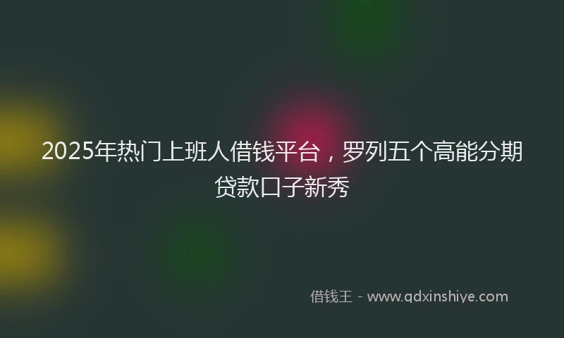 2025年热门上班人借钱平台，罗列五个高能分期贷款口子新秀
