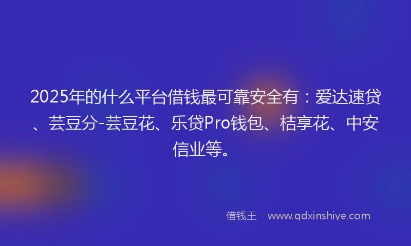 2025年的什么平台借钱最可靠安全有：爱达速贷、芸豆分-芸豆花、乐贷Pro钱包、桔享花、中安信业等。