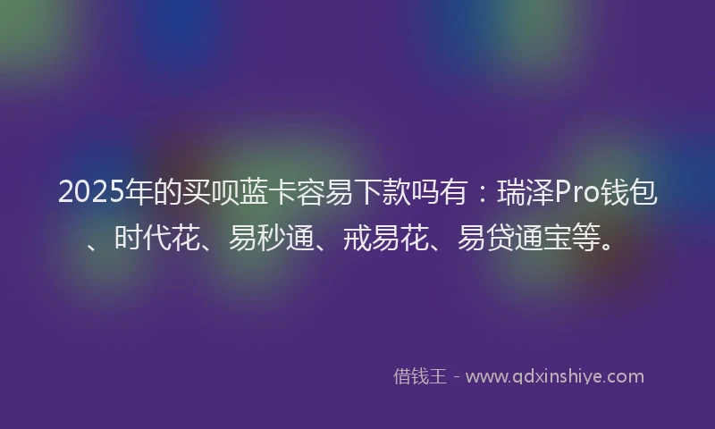 2025年的买呗蓝卡容易下款吗有：瑞泽Pro钱包、时代花、易秒通、戒易花、易贷通宝等。
