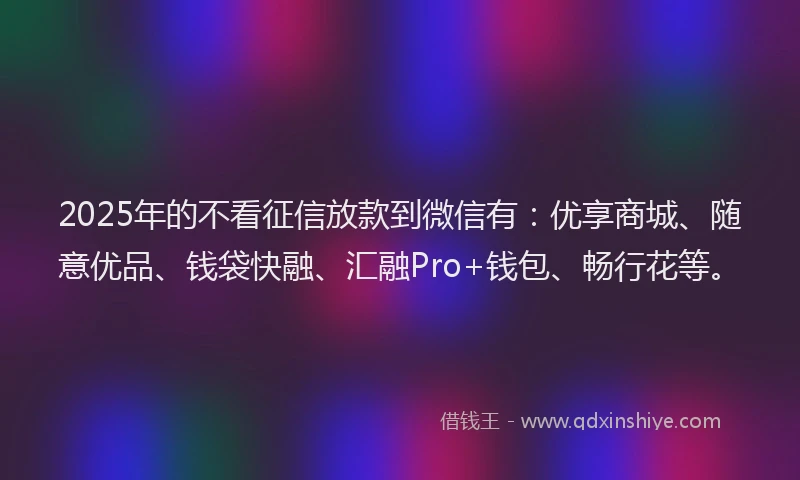 2025年的不看征信放款到微信有：优享商城、随意优品、钱袋快融、汇融Pro+钱包、畅行花等。
