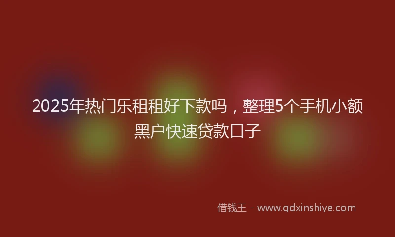 2025年热门乐租租好下款吗，整理5个手机小额黑户快速贷款口子