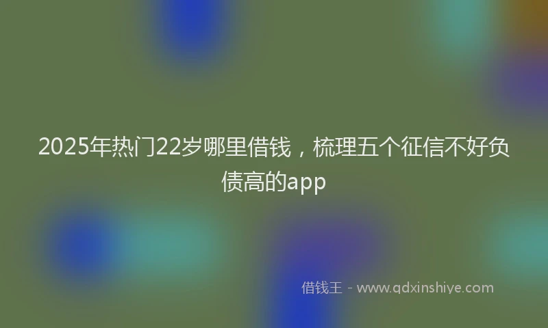 2025年热门22岁哪里借钱，梳理五个征信不好负债高的app