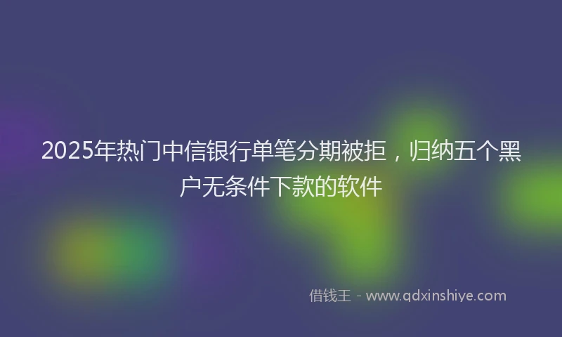 2025年热门中信银行单笔分期被拒，归纳五个黑户无条件下款的软件