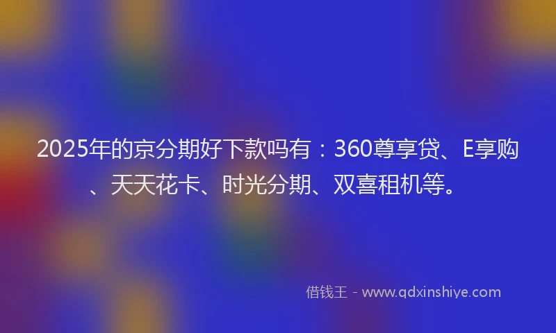 2025年的京分期好下款吗有：360尊享贷、E享购、天天花卡、时光分期、双喜租机等。