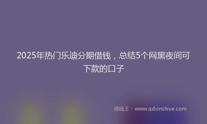 2025年热门乐迪分期借钱，总结5个网黑夜间可下款的口子