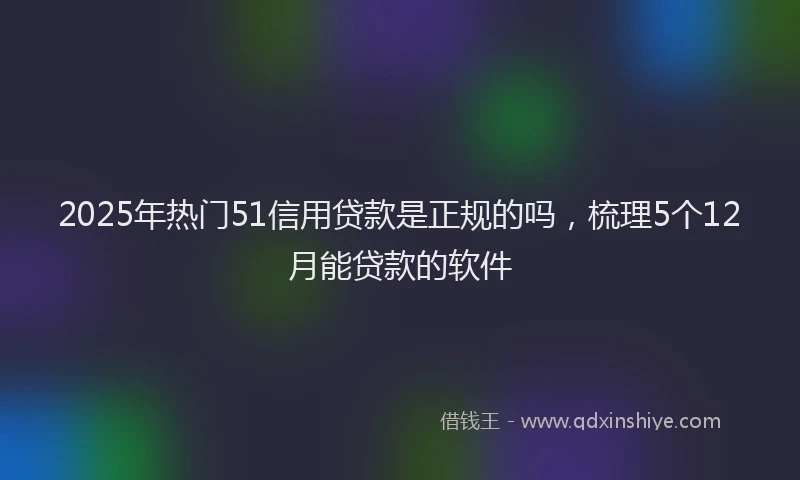 2025年热门51信用贷款是正规的吗，梳理5个12月能贷款的软件