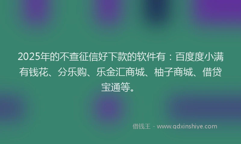 2025年的不查征信好下款的软件有：百度度小满有钱花、分乐购、乐金汇商城、柚子商城、借贷宝通等。