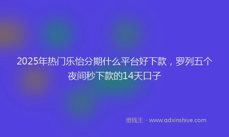 2025年热门乐怡分期什么平台好下款，罗列五个夜间秒下款的14天口子