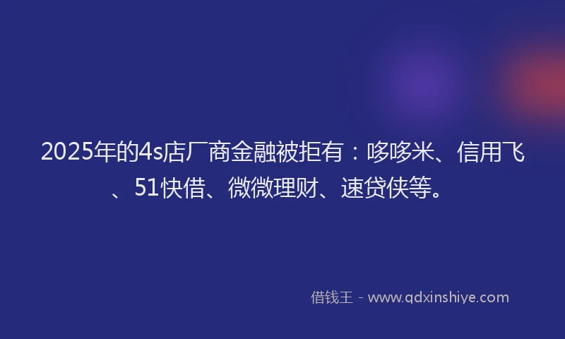2025年的4s店厂商金融被拒有：哆哆米、信用飞、51快借、微微理财、速贷侠等。