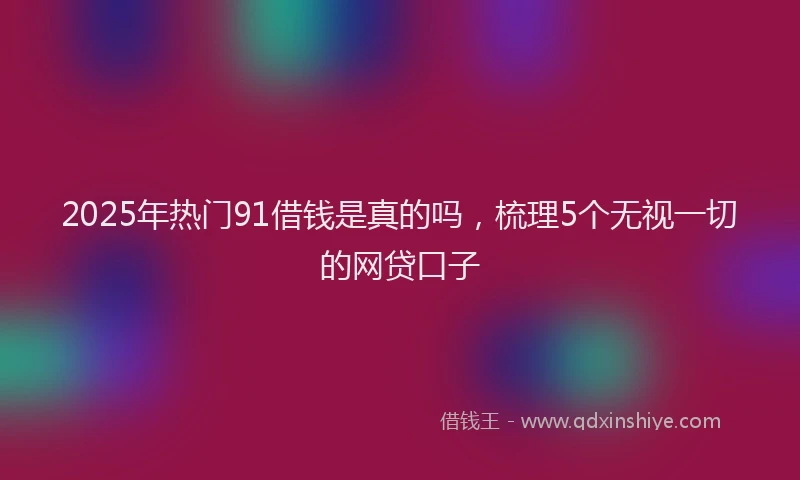2025年热门91借钱是真的吗，梳理5个无视一切的网贷口子