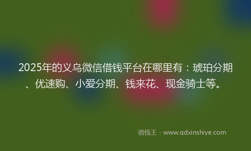 2025年的义乌微信借钱平台在哪里有：琥珀分期、优速购、小爱分期、钱来花、现金骑士等。