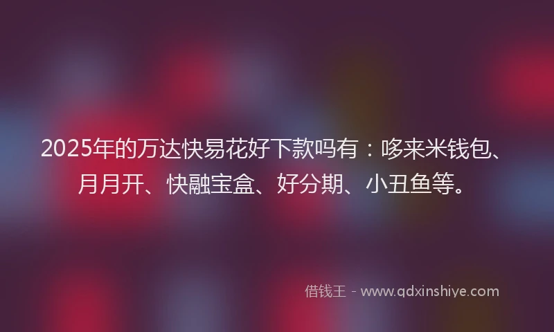 2025年的万达快易花好下款吗有：哆来米钱包、月月开、快融宝盒、好分期、小丑鱼等。