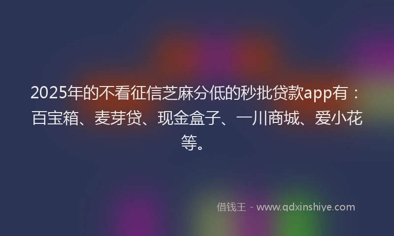 2025年的不看征信芝麻分低的秒批贷款app有：百宝箱、麦芽贷、现金盒子、一川商城、爱小花等。