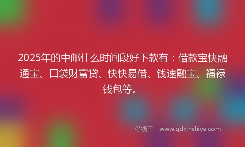 2025年的中邮什么时间段好下款有：借款宝快融通宝、口袋财富贷、快快易借、钱速融宝、福禄钱包等。