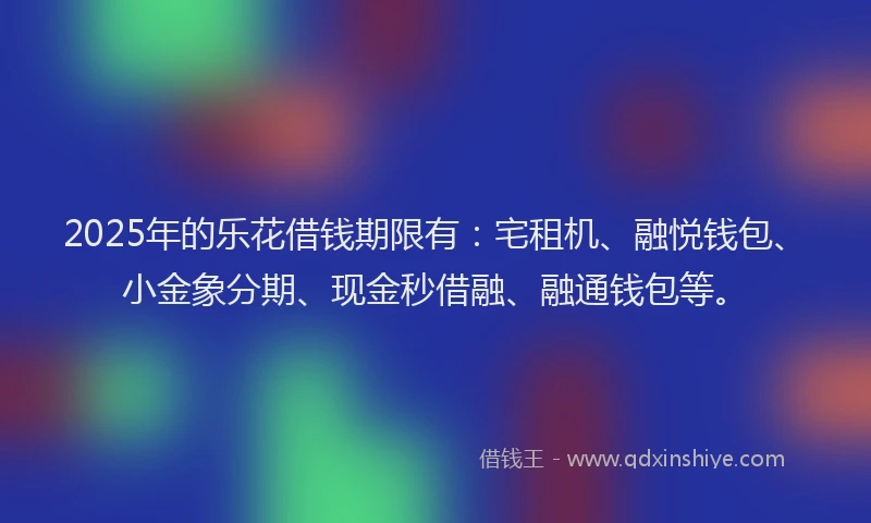 2025年的乐花借钱期限有：宅租机、融悦钱包、小金象分期、现金秒借融、融通钱包等。