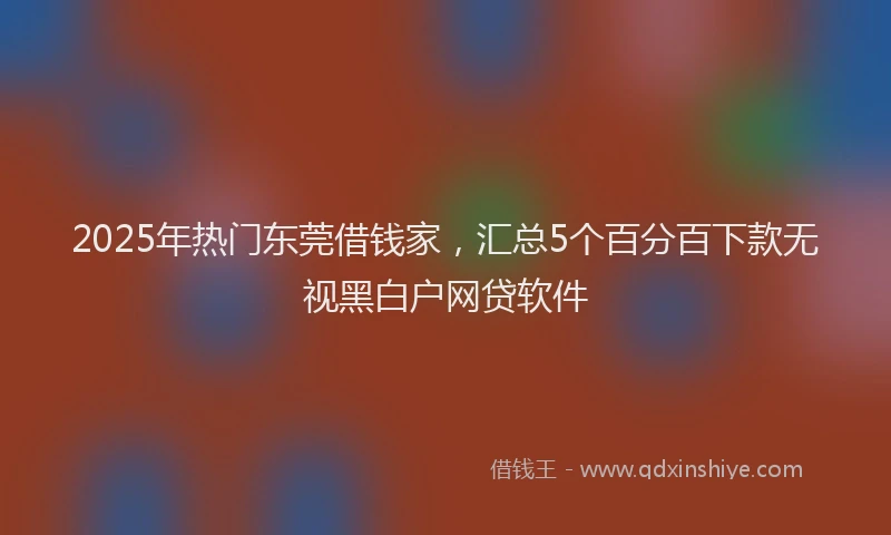 2025年热门东莞借钱家，汇总5个百分百下款无视黑白户网贷软件