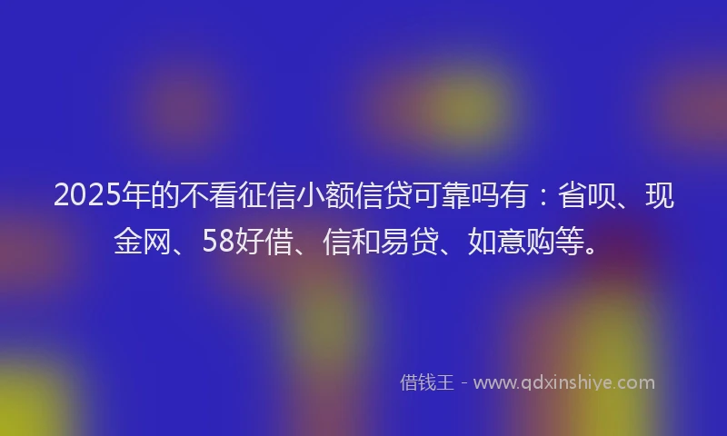 2025年的不看征信小额信贷可靠吗有：省呗、现金网、58好借、信和易贷、如意购等。