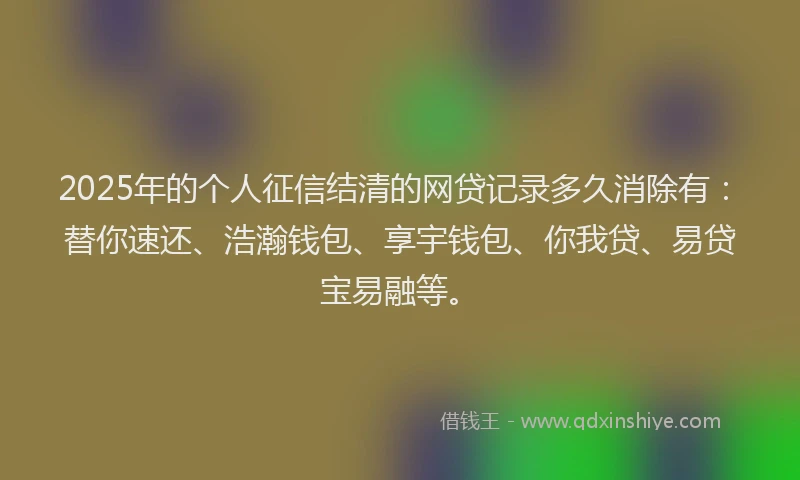 2025年的个人征信结清的网贷记录多久消除有：替你速还、浩瀚钱包、享宇钱包、你我贷、易贷宝易融等。