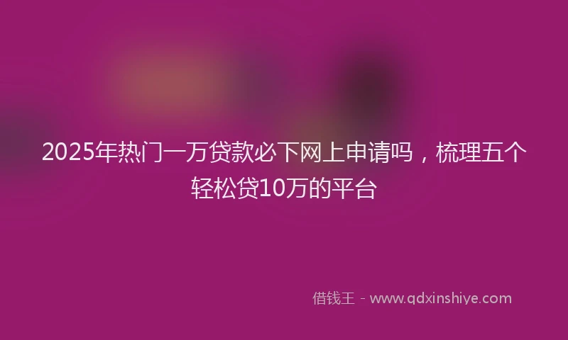 2025年热门一万贷款必下网上申请吗，梳理五个轻松贷10万的平台