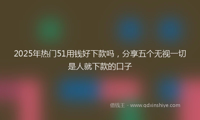 2025年热门51用钱好下款吗，分享五个无视一切是人就下款的口子