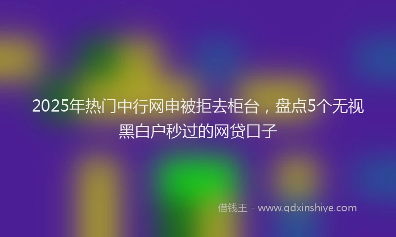 2025年热门中行网申被拒去柜台，盘点5个无视黑白户秒过的网贷口子