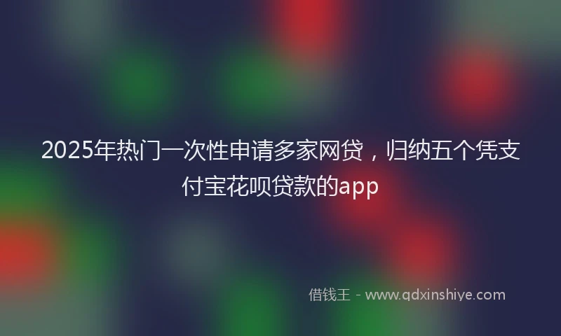 2025年热门一次性申请多家网贷，归纳五个凭支付宝花呗贷款的app