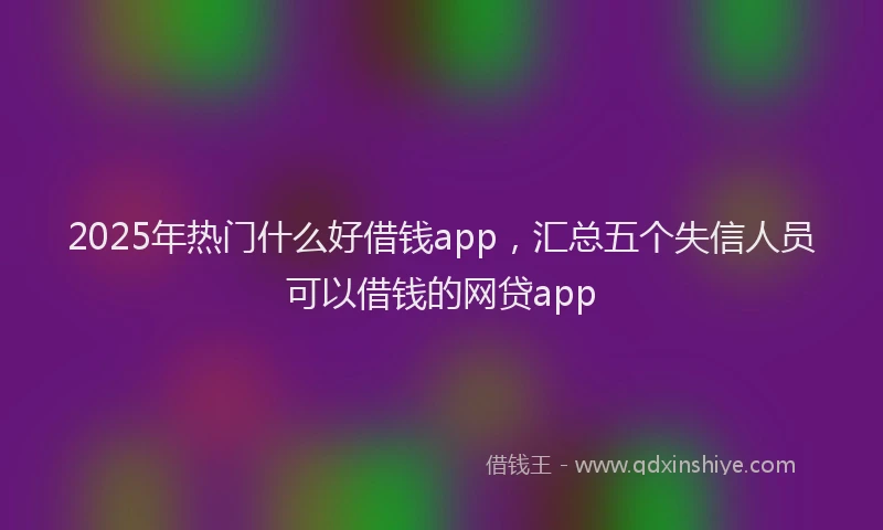 2025年热门什么好借钱app，汇总五个失信人员可以借钱的网贷app