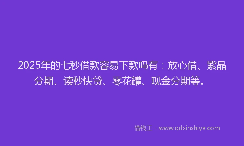 2025年的七秒借款容易下款吗有：放心借、紫晶分期、读秒快贷、零花罐、现金分期等。
