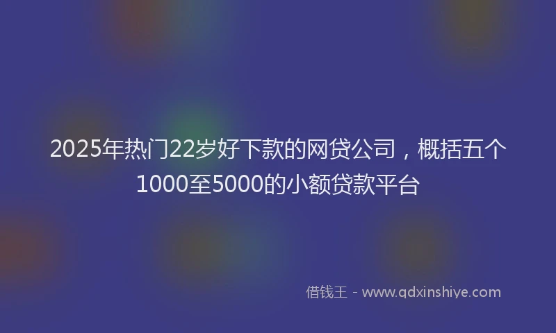 2025年热门22岁好下款的网贷公司，概括五个1000至5000的小额贷款平台