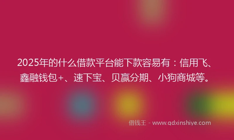 2025年的什么借款平台能下款容易有：信用飞、鑫融钱包+、速下宝、贝赢分期、小狗商城等。