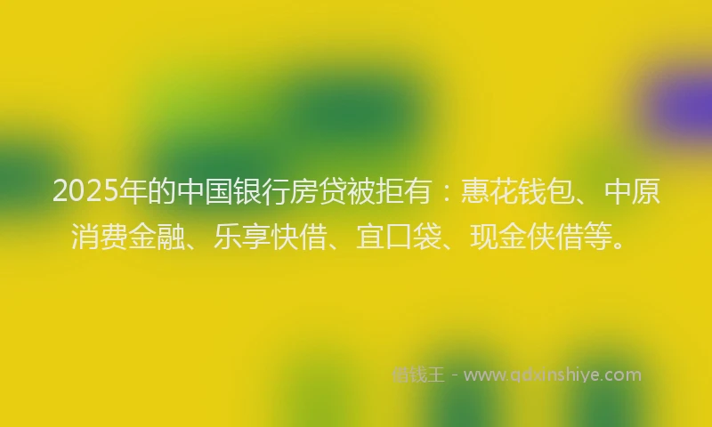 2025年的中国银行房贷被拒有：惠花钱包、中原消费金融、乐享快借、宜口袋、现金侠借等。