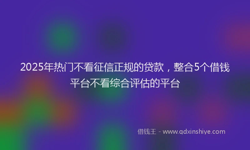 2025年热门不看征信正规的贷款，整合5个借钱平台不看综合评估的平台