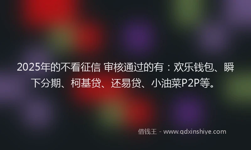 2025年的不看征信 审核通过的有：欢乐钱包、瞬下分期、柯基贷、还易贷、小油菜P2P等。