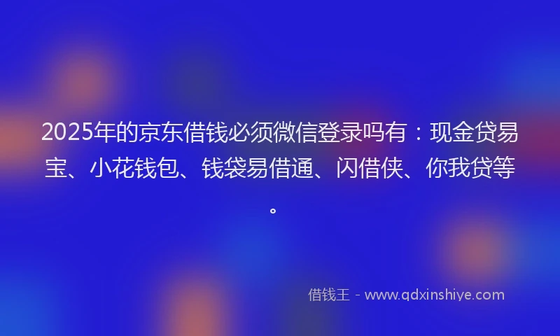 2025年的京东借钱必须微信登录吗有：现金贷易宝、小花钱包、钱袋易借通、闪借侠、你我贷等。