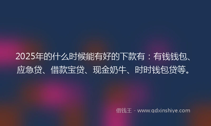 2025年的什么时候能有好的下款有：有钱钱包、应急贷、借款宝贷、现金奶牛、时时钱包贷等。