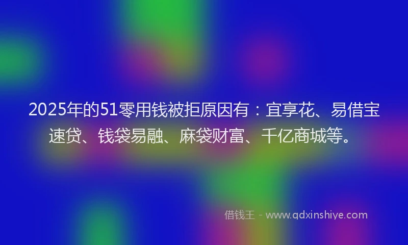 2025年的51零用钱被拒原因有：宜享花、易借宝速贷、钱袋易融、麻袋财富、千亿商城等。