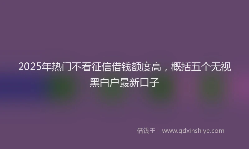 2025年热门不看征信借钱额度高，概括五个无视黑白户最新口子