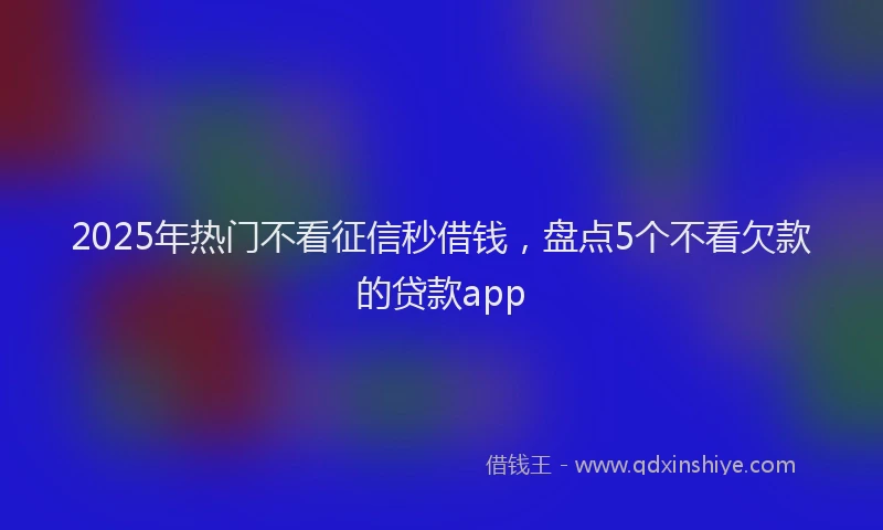 2025年热门不看征信秒借钱，盘点5个不看欠款的贷款app