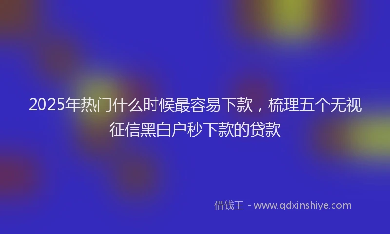 2025年热门什么时候最容易下款，梳理五个无视征信黑白户秒下款的贷款